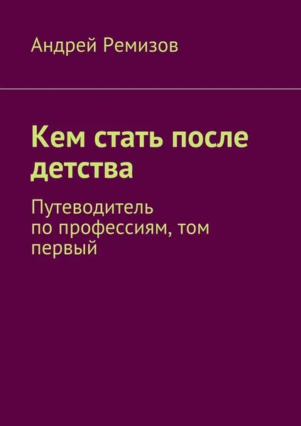 Обложка книги Кем стать после детства. Путеводитель по профессиям, том первый, Ремизов Андрей Александрович