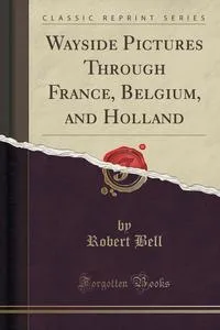 Обложка книги Wayside Pictures Through France, Belgium, and Holland (Classic Reprint), Robert Bell