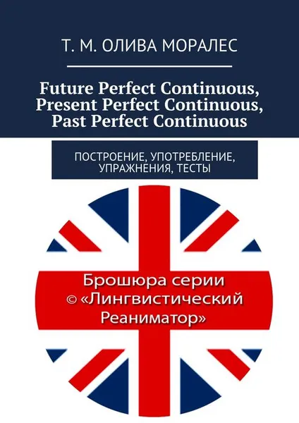 Обложка книги Future Perfect Continuous, Present Perfect Continuous, Past Perfect Continuous. Построение, употребление, упражнения, тесты, Олива Моралес Т. М.