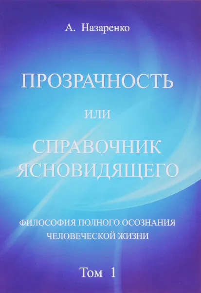 Обложка книги Прозрачность или справочник ясновидящего. Том 1. Философия полного осознания человеческой жизни, А. Назаренко