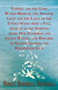 Обложка книги Florida and the Game Water-Birds of the Atlantic Coast and the Lakes of the United States with a Full Account of the Sporting Along Our Seashores and Inland Waters, and Remarks on Breech-Loaders and Hammerless Guns, Robert Barnwell Roosevelt