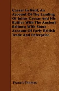 Обложка книги Caesar In Kent, An Account Of The Landing Of Julius Caesar And His Battles With The Ancient Britons; With Some Account Of Early British Trade And Enterprise, Francis Thomas