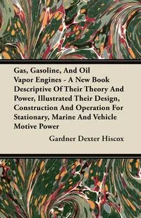 Обложка книги Gas, Gasoline, And Oil Vapor Engines - A New Book Descriptive Of Their Theory And Power, Illustrated Their Design, Construction And Operation For Stationary, Marine And Vehicle Motive Power, Gardner Dexter Hiscox