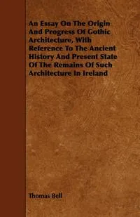 Обложка книги An Essay On The Origin And Progress Of Gothic Architecture, With Reference To The Ancient History And Present State Of The Remains Of Such Architecture In Ireland, Thomas Bell