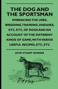 Обложка книги The Dog And The Sportsman - Embracing The Uses, Breeding, Training, Diseases, Etc., Etc., Of Dogs And An Account Of The Different Kinds Of Game, With Various Useful Recipes, Etc., Etc., John Stuart Skinner