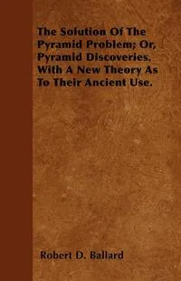 Обложка книги The Solution Of The Pyramid Problem; Or, Pyramid Discoveries. With A New Theory As To Their Ancient Use., Robert D. Ballard