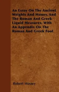 Обложка книги An Essay On The Ancient Weights And Money, And The Roman And Greek Liquid Measures, With An Appendix On The Roman And Greek Foot, Robert Hussey