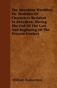 Обложка книги The Aberdeen Worthies; Or, Sketches Of Characters Resident In Aberdeen, During The End Of The Last And Beginning Of The Present Century, William Bannerman