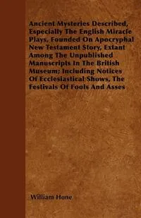 Обложка книги Ancient Mysteries Described,  Especially The English Miracle Plays, Founded On Apocryphal New Testament Story, Extant Among The Unpublished Manuscripts In The British Museum; Including Notices Of Ecclesiastical Shows, The Festivals Of Fools And Asses, William Hone