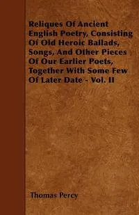 Обложка книги Reliques Of Ancient English Poetry, Consisting Of Old Heroic Ballads, Songs, And Other Pieces Of Our Earlier Poets, Together With Some Few Of Later Date - Vol. II, Thomas Percy