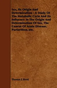 Обложка книги Sex, Its Origin and Determination - A Study of the Metabolic Cycle and Its Influence in the Origin and Determination of Sex, the Course of Acute Disea, Thomas E. Reed