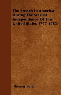 Обложка книги The French in America During the War of Independence of the United States 1777-1783, Thomas Balch