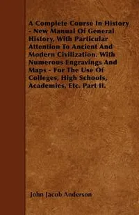 Обложка книги A Complete Course In History - New Manual Of General History, With Particular Attention To Ancient And Modern Civilization. With Numerous Engravings And Maps - For The Use Of Colleges, High Schools, Academies, Etc. Part II., John Jacob Anderson