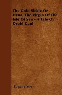 Обложка книги The Gold Sickle Or Hena, The Virgin Of The Isle Of Sen - A Tale Of Druid Gaul, Eugene Sue