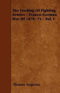 Обложка книги The Feeding Of Fighting Armies - Franco-German War Of 1870 -71 - Vol. I, Thomas Augustus