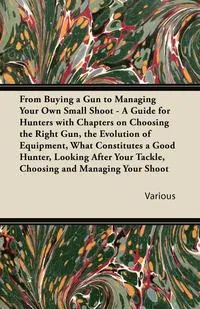 Обложка книги From Buying a Gun to Managing Your Own Small Shoot - A Guide for Hunters with Chapters on Choosing the Right Gun, the Evolution of Equipment, What Con, Various