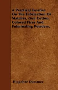 Обложка книги A Practical Treatise On The Fabrication Of Matches, Gun Cotton, Colored Fires And Fulminating Powders., Hippolyte Dussauce