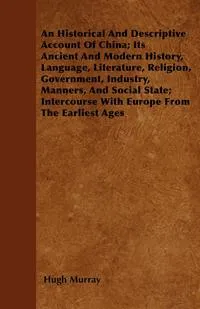 Обложка книги An Historical And Descriptive Account Of China; Its Ancient And Modern History, Language, Literature, Religion, Government, Industry, Manners, And Social State; Intercourse With Europe From The Earliest Ages, Hugh Murray