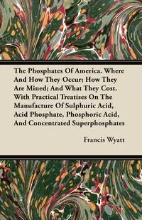 Обложка книги The Phosphates Of America. Where And How They Occur; How They Are Mined; And What They Cost. With Practical Treatises On The Manufacture Of Sulphuric Acid, Acid Phosphate, Phosphoric Acid, And Concentrated Superphosphates, Francis Wyatt