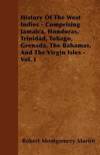 Обложка книги History Of The West Indies - Comprising Jamaica, Honduras, Trinidad, Tobago, Grenada, The Bahamas, And The Virgin Isles - Vol. I, Robert Montgomery Martin