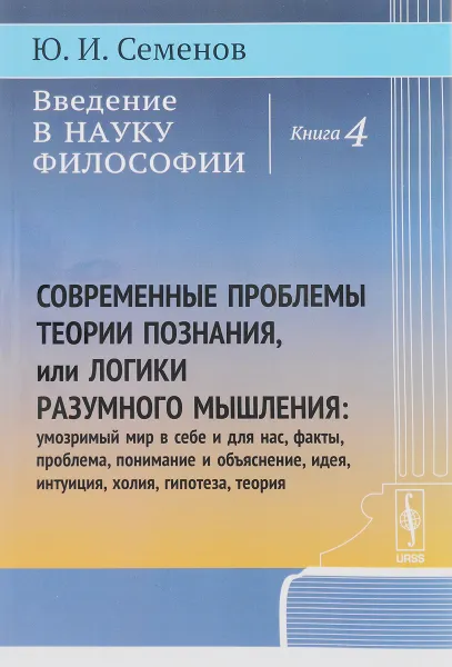 Обложка книги Введение в науку философии. Книга 4. Современные проблемы теории познания, или Логики разумного мышления. Умозримый мир в себе и для нас, факты, проблема, понимание и объяснение, идея, интуиция, холия, гипотеза, теория, Ю. И. Семенов