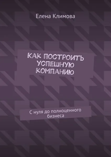 Обложка книги Как построить успешную компанию. С нуля до полноценного бизнеса, Климова Елена