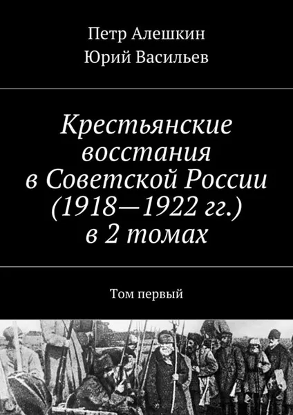 Обложка книги Крестьянские восстания в Советской России (1918—1922 гг.). В 2 томах. Том 1, Алешкин Петр, Васильев Юрий