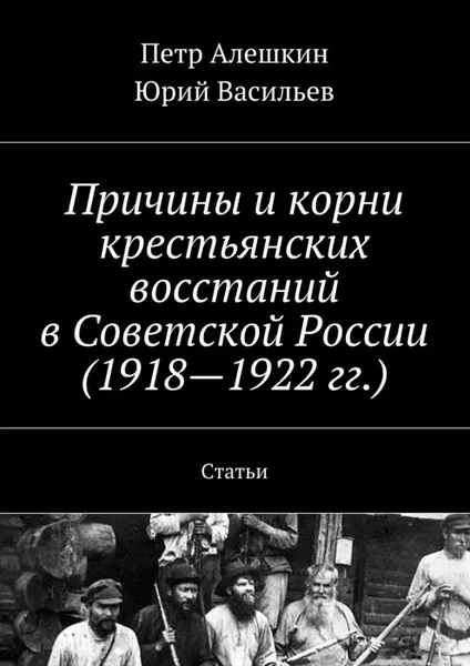 Обложка книги Причины и корни крестьянских восстаний в Советской России (1918-1922 гг.). Статьи, Алешкин Петр, Васильев Юрий