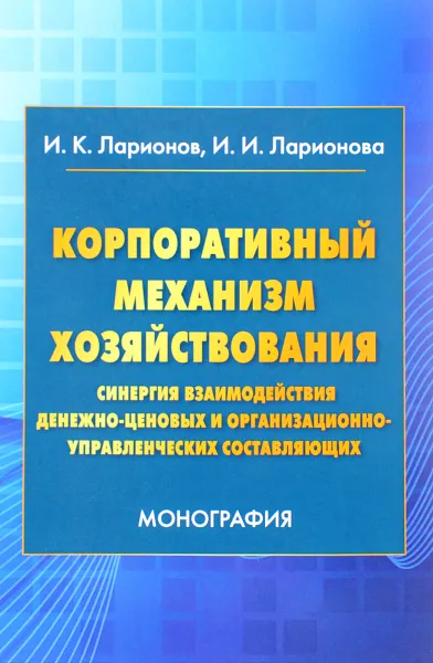 Обложка книги Корпоративный механизм хозяйствования. Синергия взаимодействия денежно-ценовых и организационно-управленческих составляющих, И. К. Ларионов, И. И. Ларионова