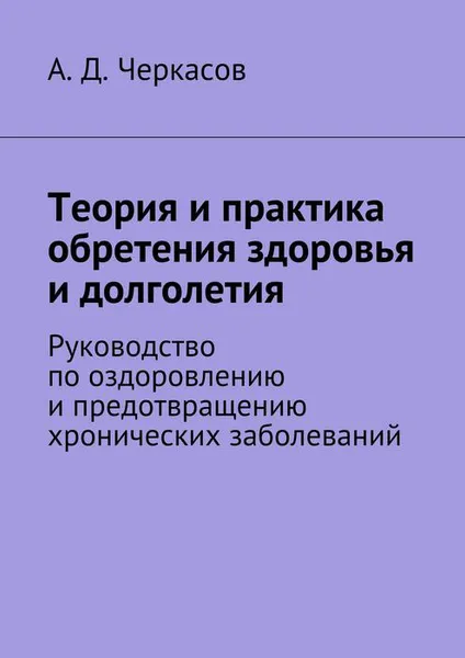 Обложка книги Теория и практика обретения здоровья и долголетия. Руководство по оздоровлению и предотвращению хронических заболеваний, Черкасов А. Д.