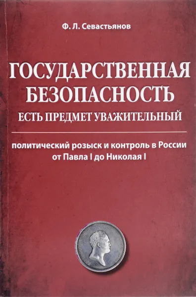 Обложка книги Государственная безопасность есть предмет уважительный. Политический розыск и контроль в России от Павла I до Николая I, Ф. Л. Севастьянов