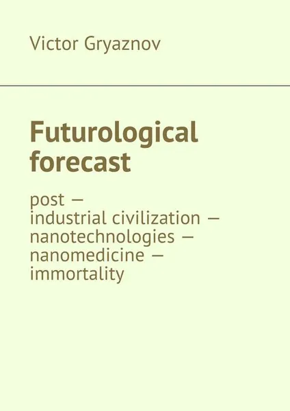 Обложка книги Futurological forecast. post —industrial civilization — nanotechnologies — nanomedicine — immortality, Gryaznov Victor