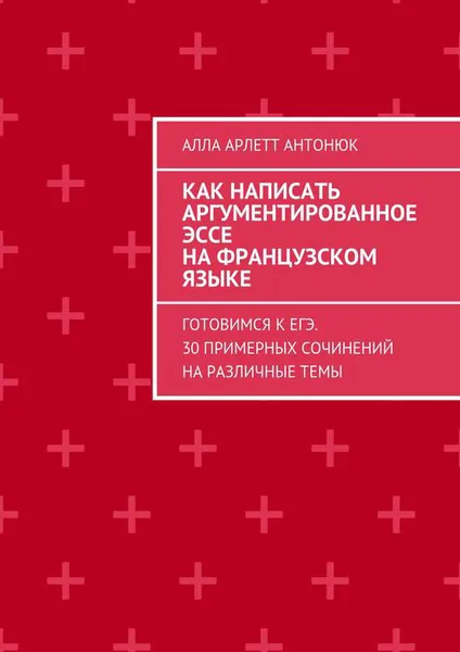 Обложка книги Как написать аргументированное эссе на французском языке. Готовимся к ЕГЭ. 30 примерных сочинений на различные темы, Антонюк Алла Арлетт