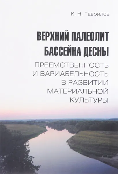 Обложка книги Верхний палеолит бассейна Десны. Преемственность и вариабельность в развитии материальной культуры, К. Н. Гаврилов