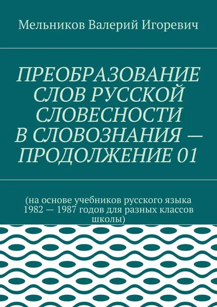 Обложка книги ПРЕОБРАЗОВАНИЕ СЛОВ РУССКОЙ СЛОВЕСНОСТИ В СЛОВОЗНАНИЯ — ПРОДОЛЖЕНИЕ 01. (на основе учебников русского языка 1982 — 1987 годов для разных классов школы), Мельников Валерий Игоревич