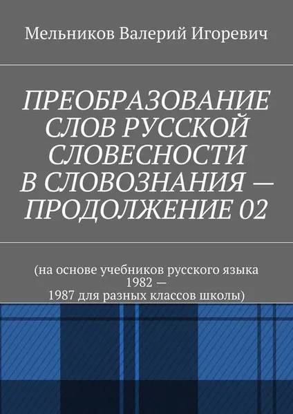 Обложка книги ПРЕОБРАЗОВАНИЕ СЛОВ РУССКОЙ СЛОВЕСНОСТИ В СЛОВОЗНАНИЯ — ПРОДОЛЖЕНИЕ 02. (на основе учебников русского языка 1982 — 1987 для разных классов школы), Мельников Валерий Игоревич