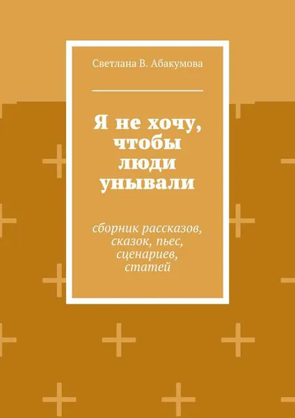 Обложка книги Я не хочу, чтобы люди унывали. Сборник рассказов, сказок, пьес, сценариев, статей, Абакумова Светлана В.