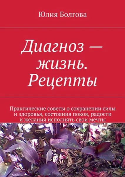 Обложка книги Диагноз — жизнь. Рецепты. Практические советы о сохранении силы и здоровья, состояния покоя, радости и желания исполнять свои мечты, Болгова Юлия