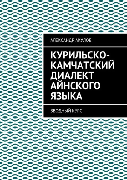 Обложка книги Курильско-Камчатский диалект айнского языка. Вводный курс, Акулов Александр