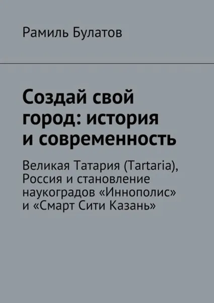 Обложка книги Создай свой город: история и современность. Великая Татария (Tartaria), Россия и становление наукоградов «Иннополис» и «Смарт Сити Казань», Булатов Рамиль