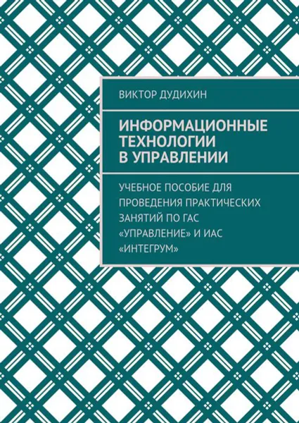 Обложка книги Информационные технологии в управлении. Учебное пособие для проведения практических занятий по ГАС «Управление» и ИАС «Интегрум», Дудихин Виктор Владимирович