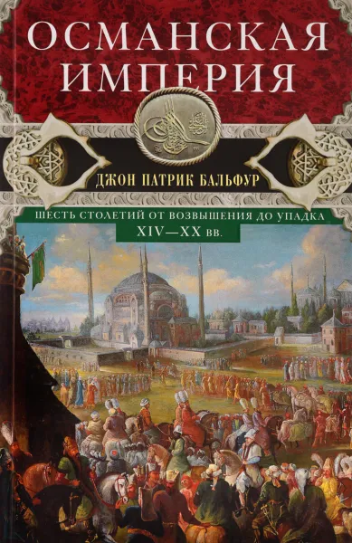 Обложка книги Османская империя. Шесть столетий от возвышения до упадка. XIV-XX вв, Джон Патрик Бальфур