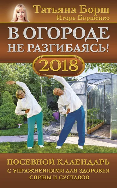 Обложка книги В огороде не разгибаясь! Посевной календарь на 2018 год с упражнениями для здоровья спины и суставов, Татьяна Борщ, Игорь Борщенко