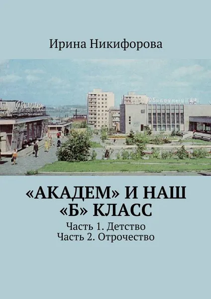 Обложка книги «АКАДЕМ» и наш «Б» класс. Часть 1. Детство. Часть 2. Отрочество, Никифорова Ирина