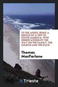 Обложка книги To the Andes, being a sketch of a trip to South America; with observations by the way on the Family, the Church and the State, Thomas MacFarlane