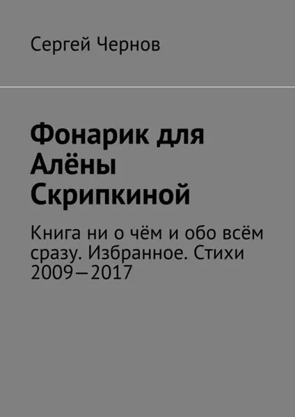 Обложка книги Фонарик для Алёны Скрипкиной. Книга ни о чём и обо всём сразу. Избранное. Стихи 2009—2017, Чернов Сергей Викторович