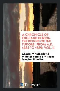 Обложка книги A Chronicle of England During the Reigns of the Tudors, from A.D. 1485 to 1559; Vol. II, Charles Wriothesley