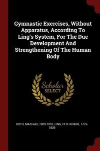 Обложка книги Gymnastic Exercises, Without Apparatus, According To Ling's System, For The Due Development And Strengthening Of The Human Body, Roth Mathias 1839-1891