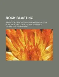 Обложка книги Rock Blasting; A Practical Treatise on the Means Employed in Blasting Rocks for Industrial Purposes, George Guillaume Andr