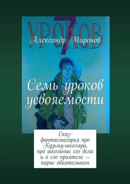 Обложка книги Семь уроков усвояемости . Сказ-фантасмагория про Кузьму-школяра, про школьные его дела и о его приятеле — парне обаятельном, Миронов Александр